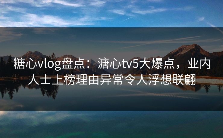 糖心vlog盘点：溏心tv5大爆点，业内人士上榜理由异常令人浮想联翩