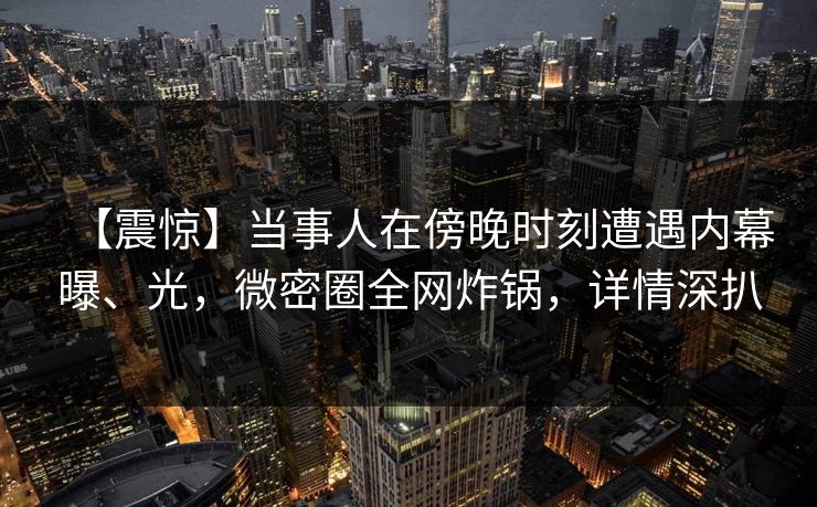 【震惊】当事人在傍晚时刻遭遇内幕曝、光，微密圈全网炸锅，详情深扒