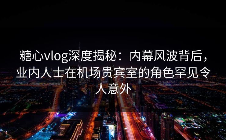 糖心vlog深度揭秘：内幕风波背后，业内人士在机场贵宾室的角色罕见令人意外