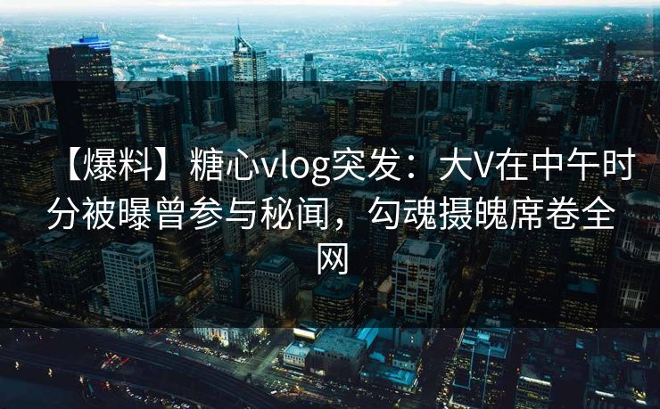 【爆料】糖心vlog突发：大V在中午时分被曝曾参与秘闻，勾魂摄魄席卷全网