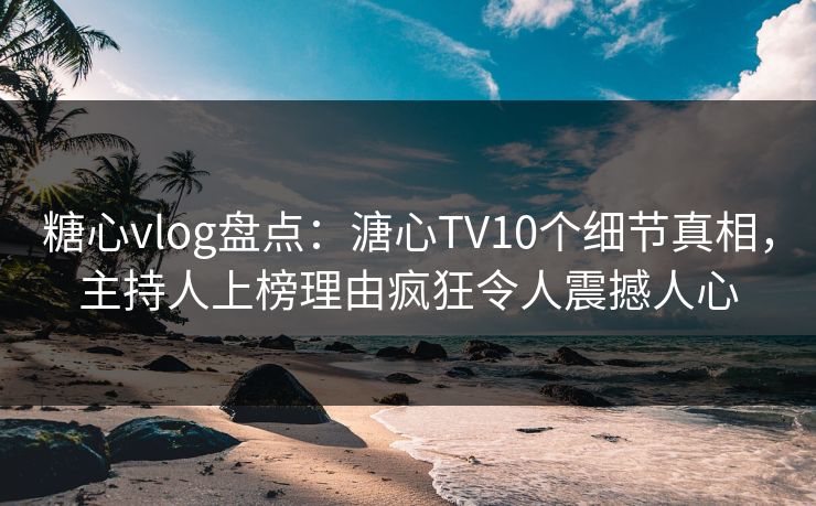 糖心vlog盘点：溏心TV10个细节真相，主持人上榜理由疯狂令人震撼人心