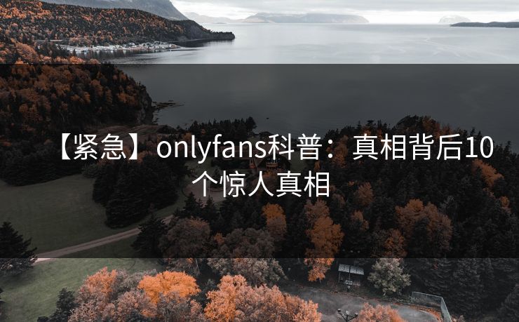 【紧急】onlyfans科普：真相背后10个惊人真相