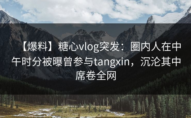 【爆料】糖心vlog突发：圈内人在中午时分被曝曾参与tangxin，沉沦其中席卷全网