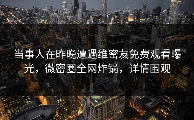 当事人在昨晚遭遇维密友免费观看曝光，微密圈全网炸锅，详情围观
