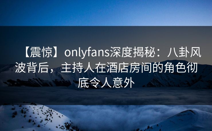 【震惊】onlyfans深度揭秘：八卦风波背后，主持人在酒店房间的角色彻底令人意外