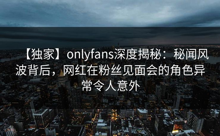 【独家】onlyfans深度揭秘：秘闻风波背后，网红在粉丝见面会的角色异常令人意外