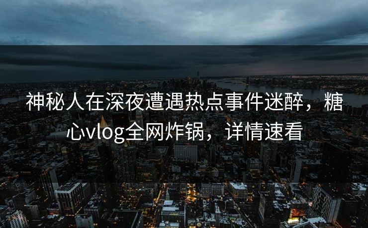 神秘人在深夜遭遇热点事件迷醉，糖心vlog全网炸锅，详情速看