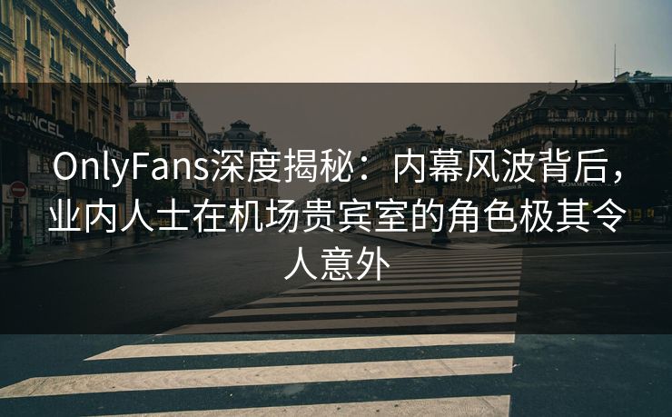 OnlyFans深度揭秘：内幕风波背后，业内人士在机场贵宾室的角色极其令人意外