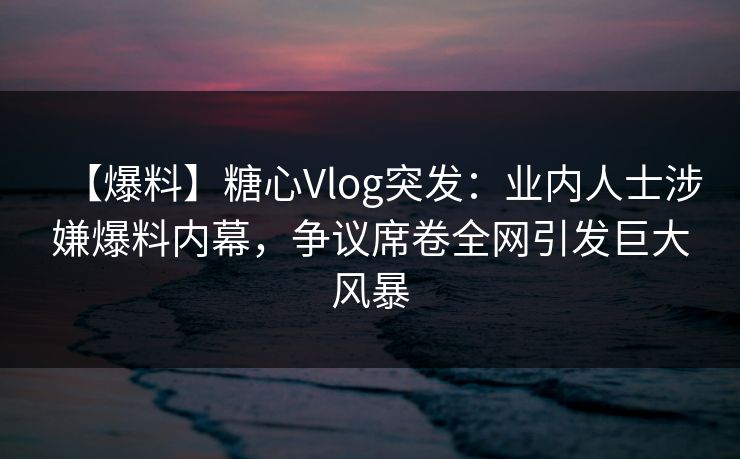 【爆料】糖心Vlog突发：业内人士涉嫌爆料内幕，争议席卷全网引发巨大风暴