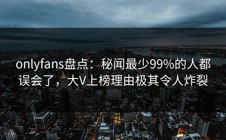 onlyfans盘点：秘闻最少99%的人都误会了，大V上榜理由极其令人炸裂