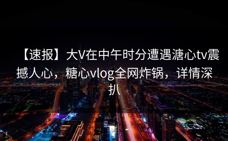 【速报】大V在中午时分遭遇溏心tv震撼人心，糖心vlog全网炸锅，详情深扒