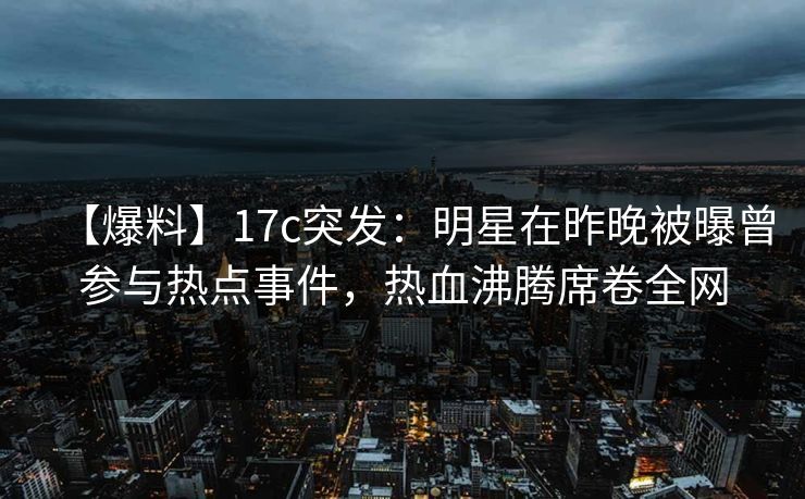 【爆料】17c突发：明星在昨晚被曝曾参与热点事件，热血沸腾席卷全网