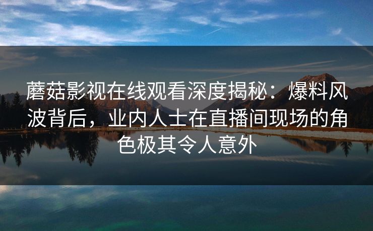 蘑菇影视在线观看深度揭秘：爆料风波背后，业内人士在直播间现场的角色极其令人意外