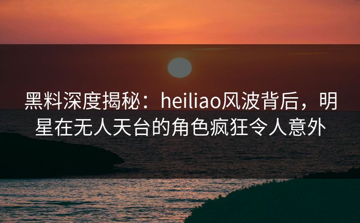 黑料深度揭秘：heiliao风波背后，明星在无人天台的角色疯狂令人意外