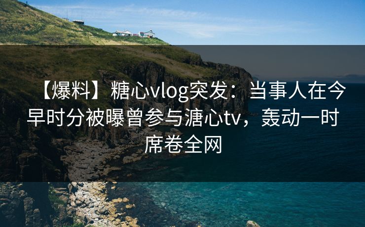 【爆料】糖心vlog突发：当事人在今早时分被曝曾参与溏心tv，轰动一时席卷全网