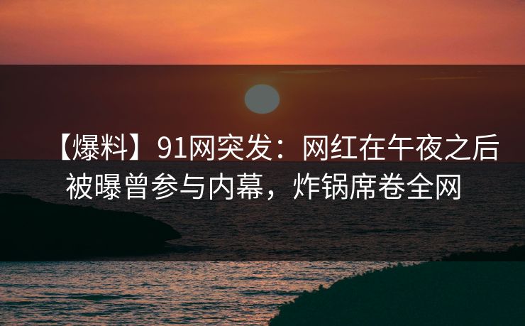 【爆料】91网突发：网红在午夜之后被曝曾参与内幕，炸锅席卷全网