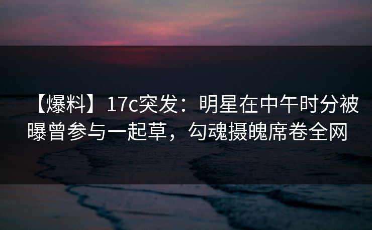 【爆料】17c突发：明星在中午时分被曝曾参与一起草，勾魂摄魄席卷全网
