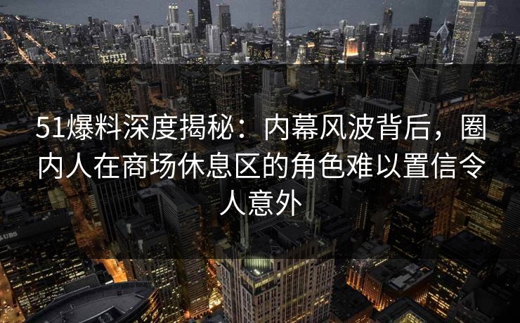 51爆料深度揭秘：内幕风波背后，圈内人在商场休息区的角色难以置信令人意外