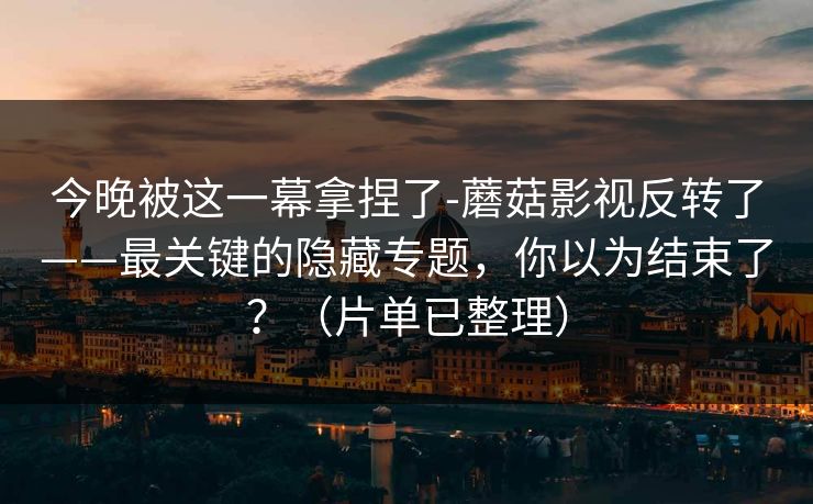 今晚被这一幕拿捏了-蘑菇影视反转了——最关键的隐藏专题，你以为结束了？（片单已整理）