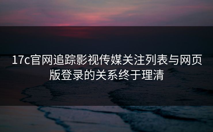 17c官网追踪影视传媒关注列表与网页版登录的关系终于理清