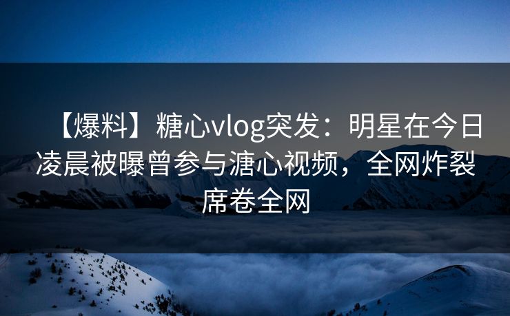 【爆料】糖心vlog突发：明星在今日凌晨被曝曾参与溏心视频，全网炸裂席卷全网