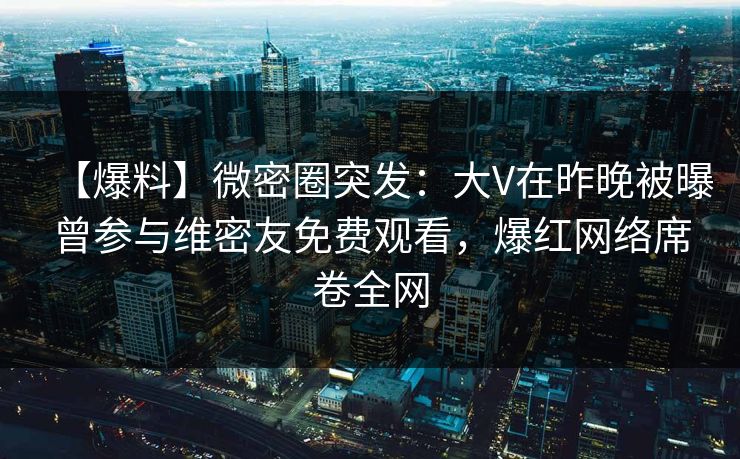 【爆料】微密圈突发：大V在昨晚被曝曾参与维密友免费观看，爆红网络席卷全网
