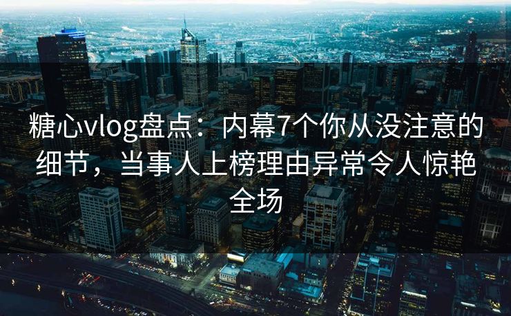 糖心vlog盘点：内幕7个你从没注意的细节，当事人上榜理由异常令人惊艳全场