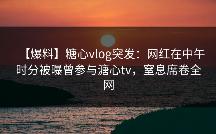 【爆料】糖心vlog突发：网红在中午时分被曝曾参与溏心tv，窒息席卷全网