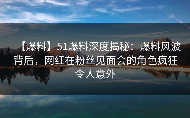 【爆料】51爆料深度揭秘：爆料风波背后，网红在粉丝见面会的角色疯狂令人意外